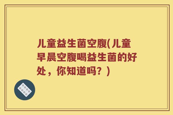 儿童益生菌空腹(儿童早晨空腹喝益生菌的好处，你知道吗？)