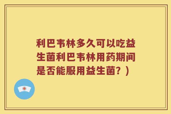 利巴韦林多久可以吃益生菌利巴韦林用药期间是否能服用益生菌?) 利巴韦林多久可以吃益生菌利巴韦林用药期间是否能服用益生菌?)