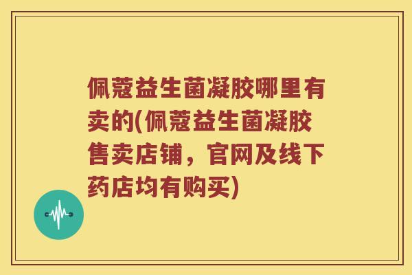 佩蔻益生菌凝胶哪里有卖的(佩蔻益生菌凝胶售卖店铺，官网及线下药店均有购买)