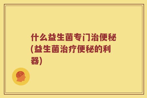 什么益生菌专门治便秘(益生菌治疗便秘的利器)