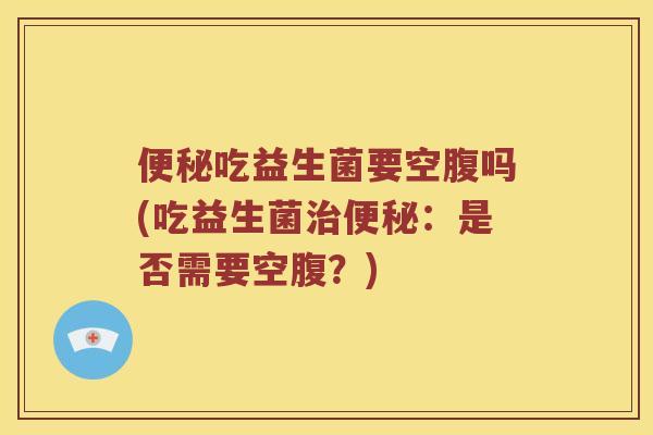 便秘吃益生菌要空腹吗(吃益生菌治便秘：是否需要空腹？)