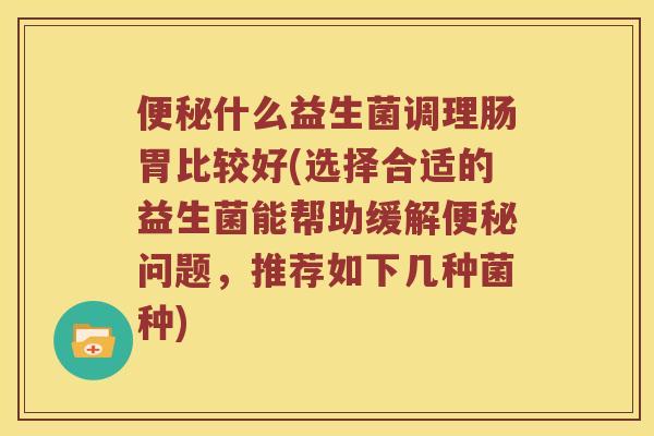 便秘什么益生菌调理肠胃比较好(选择合适的益生菌能帮助缓解便秘问题，推荐如下几种菌种)