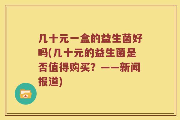 几十元一盒的益生菌好吗(几十元的益生菌是否值得购买？——新闻报道)