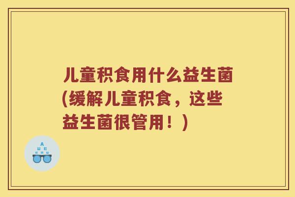 儿童积食用什么益生菌(缓解儿童积食,这些益生菌很管用!) 儿童积食用什么益生菌(缓解儿童积食,这些益生菌很管用!)