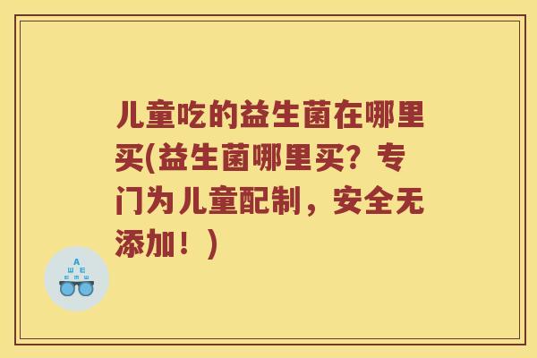儿童吃的益生菌在哪里买(益生菌哪里买？专门为儿童配制，安全无添加！)