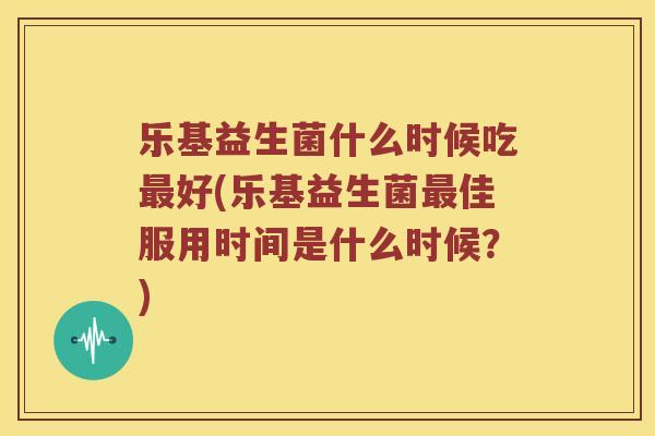 乐基益生菌什么时候吃最好(乐基益生菌最佳服用时间是什么时候？)