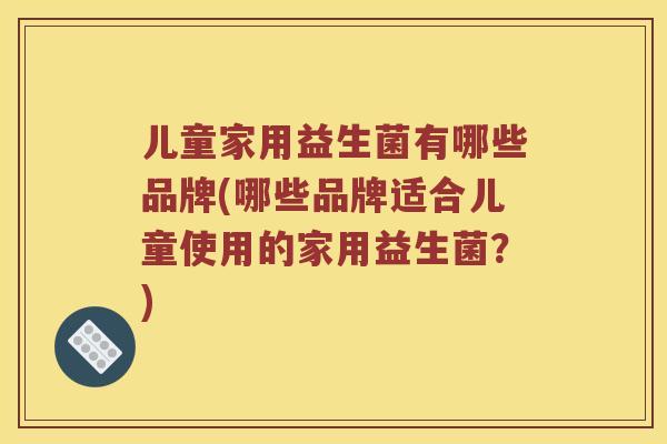儿童家用益生菌有哪些品牌(哪些品牌适合儿童使用的家用益生菌？)