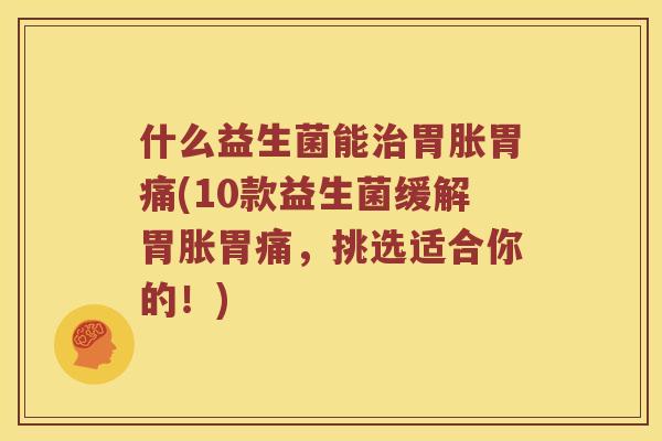 什么益生菌能治胃胀胃痛(10款益生菌缓解胃胀胃痛，挑选适合你的！)