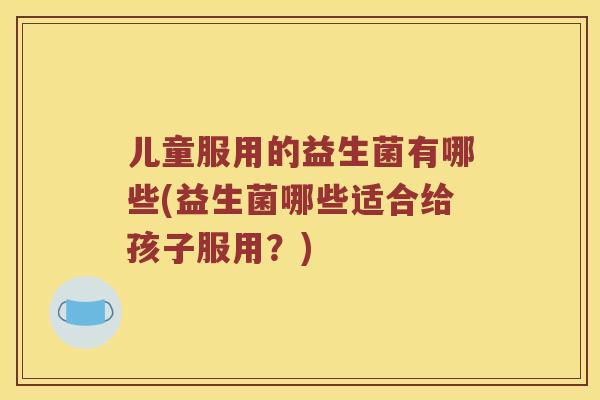 儿童服用的益生菌有哪些(益生菌哪些适合给孩子服用？)