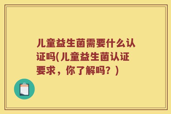 儿童益生菌需要什么认证吗(儿童益生菌认证要求，你了解吗？)