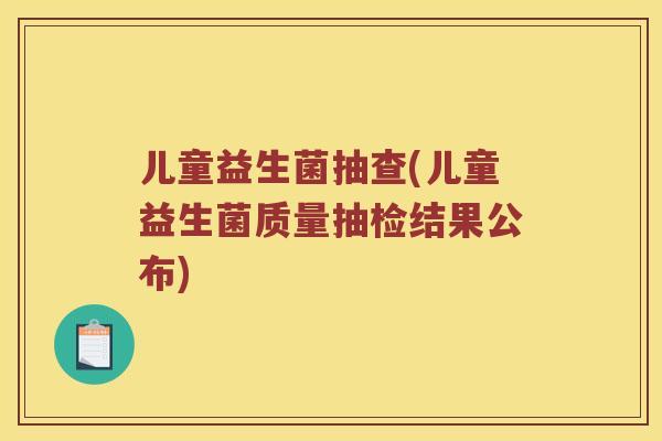 儿童益生菌抽查(儿童益生菌质量抽检结果公布) 儿童益生菌抽查(儿童益生菌质量抽检结果公布)