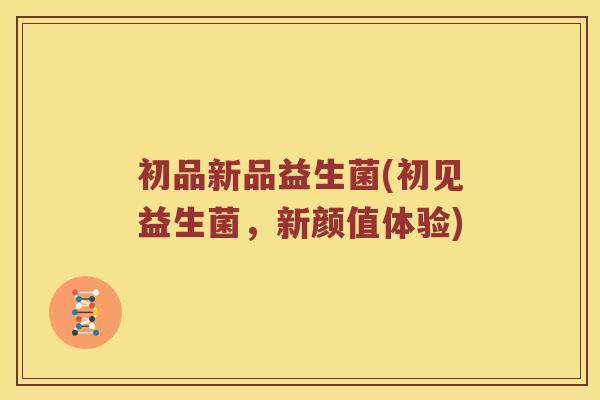 初品新品益生菌(初见益生菌，新颜值体验)