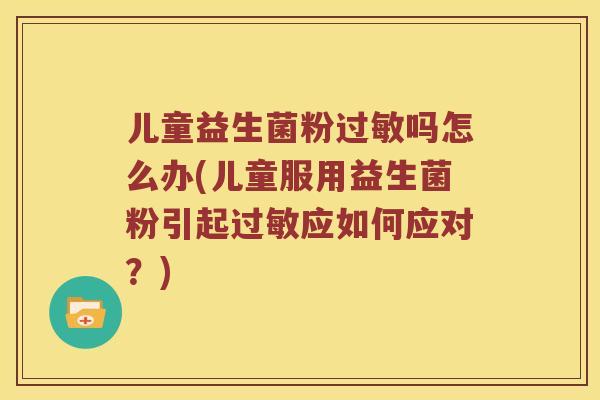 儿童益生菌粉过敏吗怎么办(儿童服用益生菌粉引起过敏应如何应对？)