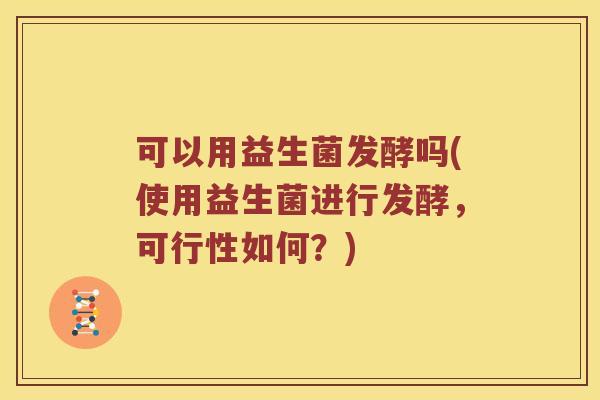 可以用益生菌发酵吗(使用益生菌进行发酵，可行性如何？)