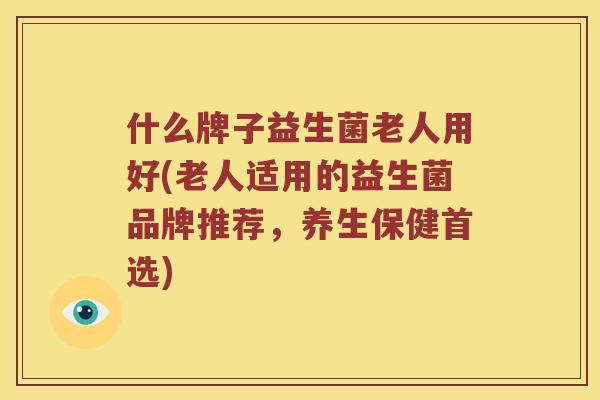 什么牌子益生菌老人用好(老人适用的益生菌品牌推荐，养生保健首选)
