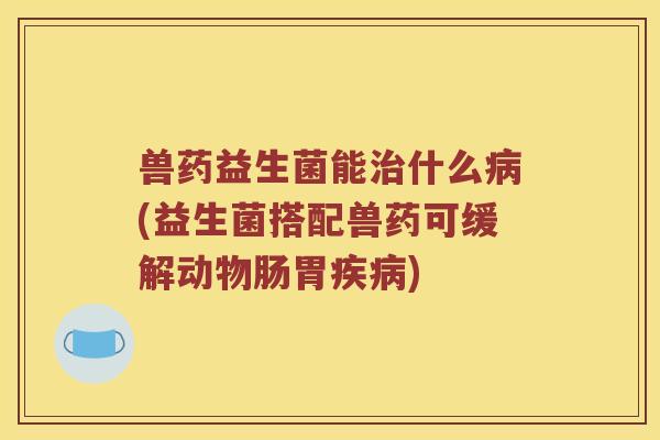兽药益生菌能治什么病(益生菌搭配兽药可缓解动物肠胃疾病)