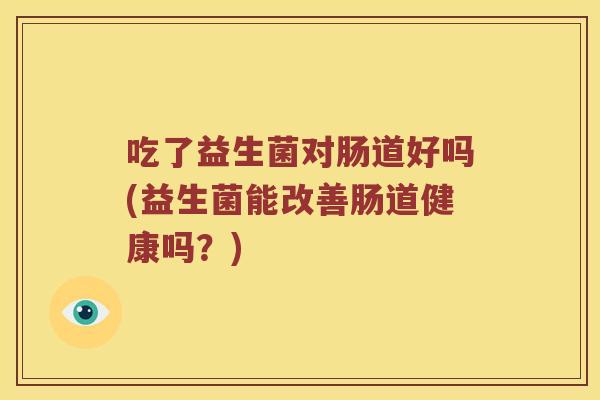 吃了益生菌对肠道好吗(益生菌能改善肠道健康吗?) 吃了益生菌对肠道好吗(益生菌能改善肠道健康吗?)