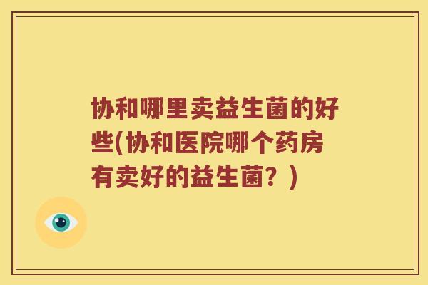 协和哪里卖益生菌的好些(协和医院哪个药房有卖好的益生菌？)