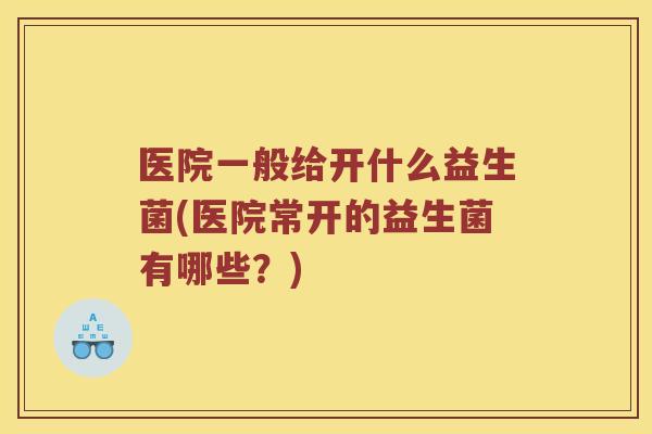 医院一般给开什么益生菌(医院常开的益生菌有哪些?) 医院一般给开什么益生菌(医院常开的益生菌有哪些?)
