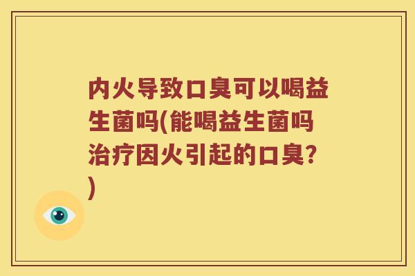 内火导致口臭可以喝益生菌吗(能喝益生菌吗治疗因火引起的口臭？)