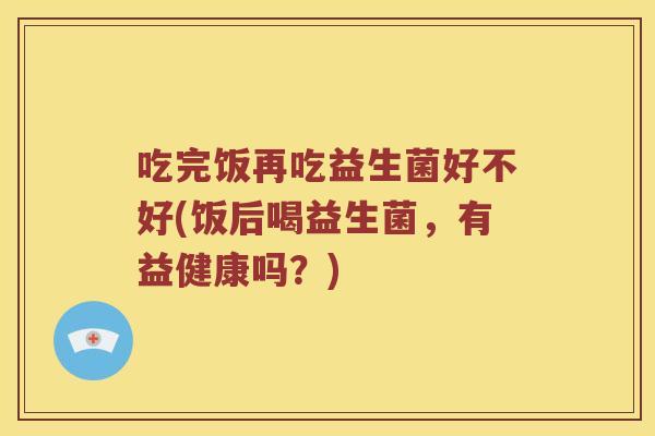 吃完饭再吃益生菌好不好(饭后喝益生菌，有益健康吗？)