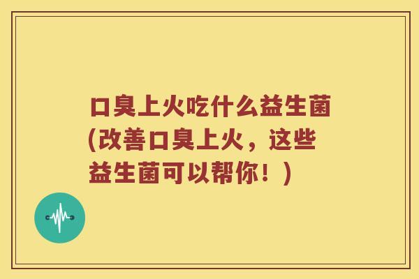 口臭上火吃什么益生菌(改善口臭上火，这些益生菌可以帮你！)
