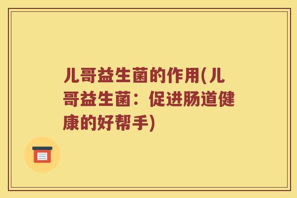 儿哥益生菌的作用(儿哥益生菌:促进肠道健康的好帮手) 儿哥益生菌的作用(儿哥益生菌:促进肠道健康的好帮手)