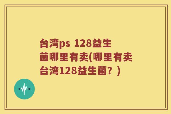 台湾ps 128益生菌哪里有卖(哪里有卖台湾128益生菌？)