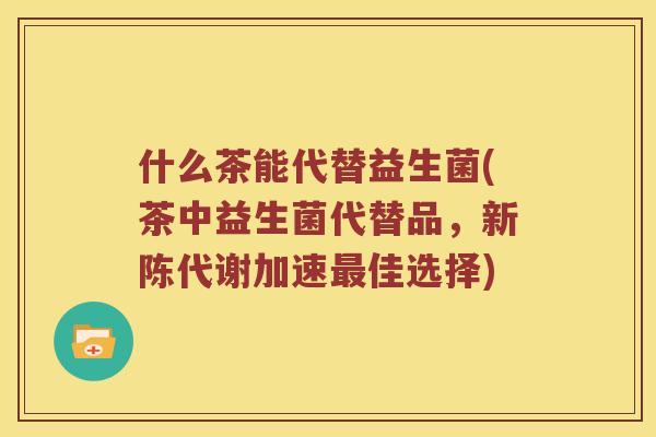 什么茶能代替益生菌(茶中益生菌代替品，新陈代谢加速最佳选择)