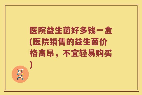 医院益生菌好多钱一盒(医院销售的益生菌价格高昂，不宜轻易购买)