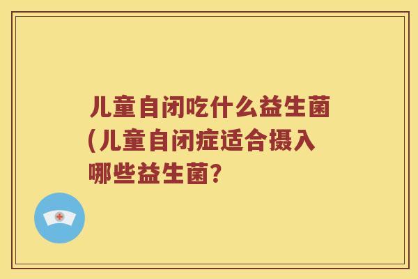 儿童自闭吃什么益生菌(儿童自闭症适合摄入哪些益生菌? 儿童自闭吃什么益生菌(儿童自闭症适合摄入哪些益生菌?