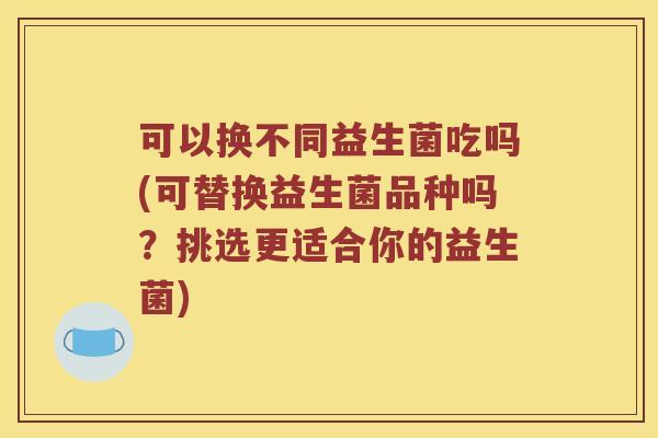 可以换不同益生菌吃吗(可替换益生菌品种吗？挑选更适合你的益生菌)