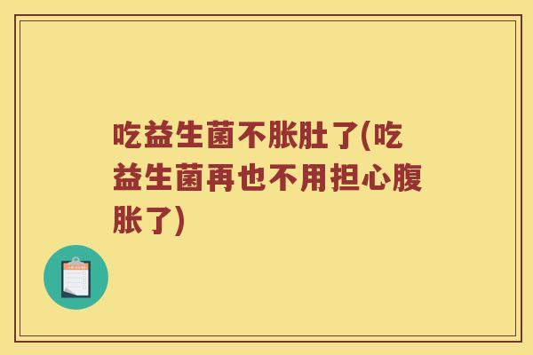 吃益生菌不胀肚了(吃益生菌再也不用担心了) 吃益生菌不胀肚了(吃益生菌再也不用担心了)