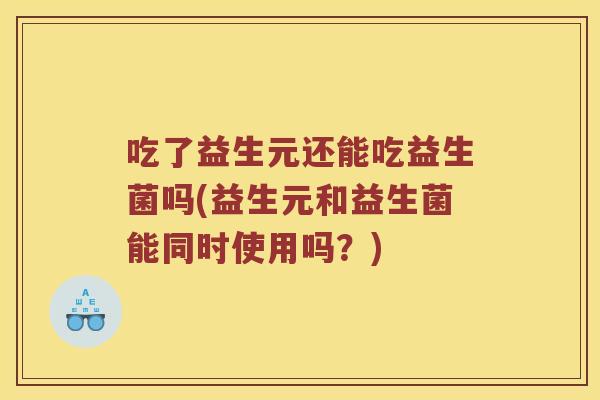 吃了益生元还能吃益生菌吗(益生元和益生菌能同时使用吗?) 吃了益生元还能吃益生菌吗(益生元和益生菌能同时使用吗?)