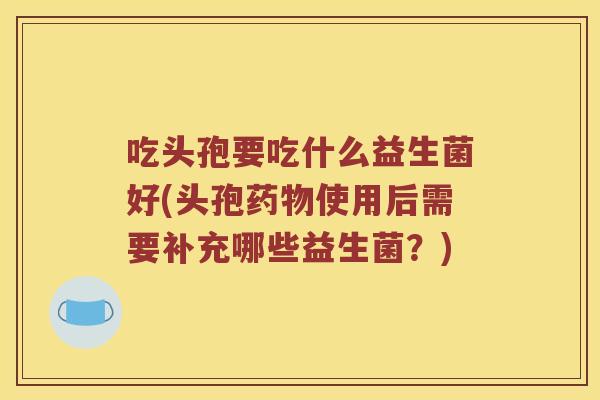 吃头孢要吃什么益生菌好(头孢使用后需要补充哪些益生菌？)