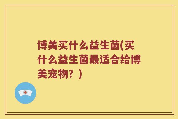 博美买什么益生菌(买什么益生菌最适合给博美宠物？)