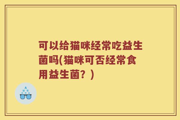 可以给猫咪经常吃益生菌吗(猫咪可否经常食用益生菌?) 可以给猫咪经常吃益生菌吗(猫咪可否经常食用益生菌?)