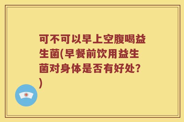 可不可以早上空腹喝益生菌(早餐前饮用益生菌对身体是否有好处？)