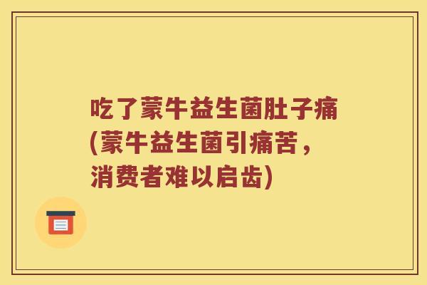 吃了蒙牛益生菌肚子痛(蒙牛益生菌引痛苦，消费者难以启齿)