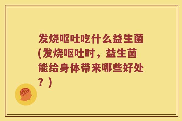 发烧呕吐吃什么益生菌(发烧呕吐时，益生菌能给身体带来哪些好处？)