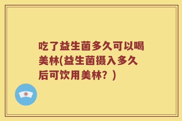吃了益生菌多久可以喝美林(益生菌摄入多久后可饮用美林？)