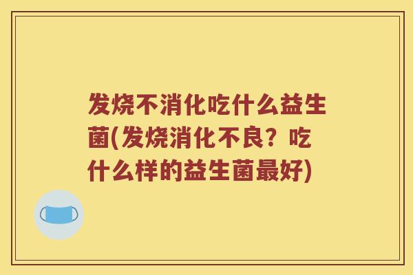 发烧不消化吃什么益生菌(发烧消化不良？吃什么样的益生菌最好)