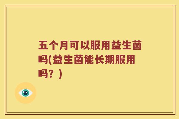 五个月可以服用益生菌吗(益生菌能长期服用吗？)