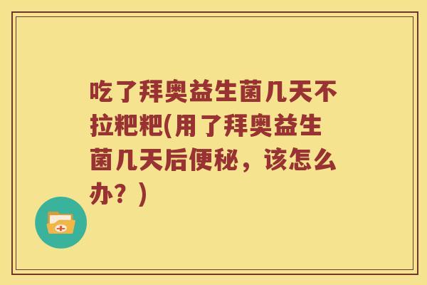 吃了拜奥益生菌几天不拉粑粑(用了拜奥益生菌几天后便秘，该怎么办？)