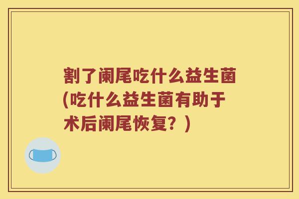 割了阑尾吃什么益生菌(吃什么益生菌有助于术后阑尾恢复？)