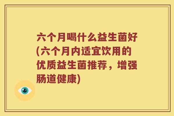 六个月喝什么益生菌好(六个月内适宜饮用的优质益生菌推荐,增强肠道健康) 六个月喝什么益生菌好(六个月内适宜饮用的优质益生菌推荐,增强肠道健康)