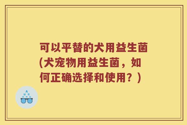 可以平替的犬用益生菌(犬宠物用益生菌，如何正确选择和使用？)