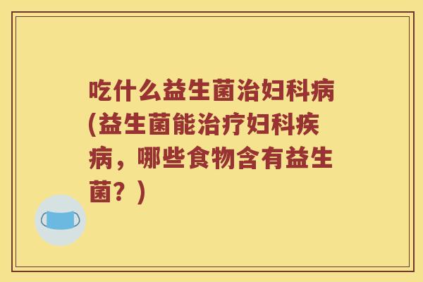 吃什么益生菌治妇科病(益生菌能治疗妇科疾病，哪些食物含有益生菌？)