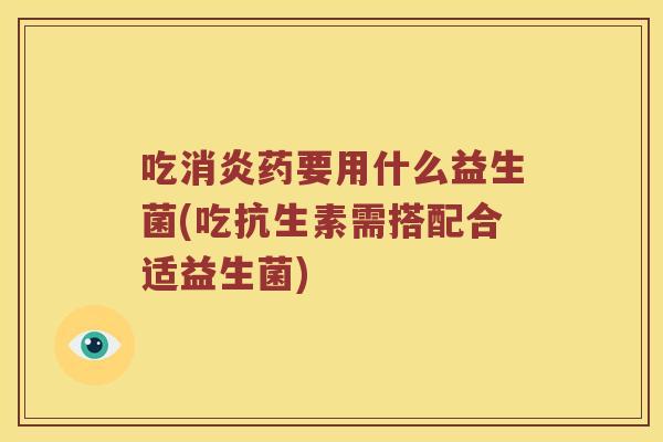 吃消炎药要用什么益生菌(吃抗生素需搭配合适益生菌)