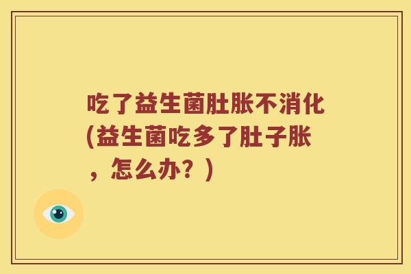 吃了益生菌肚胀不消化(益生菌吃多了肚子胀，怎么办？)